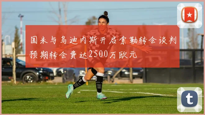 国米与乌迪内斯开启索勒转会谈判预期转会费达2500万欧元