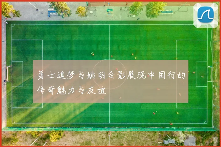 勇士追梦与姚明合影展现中国行的传奇魅力与友谊