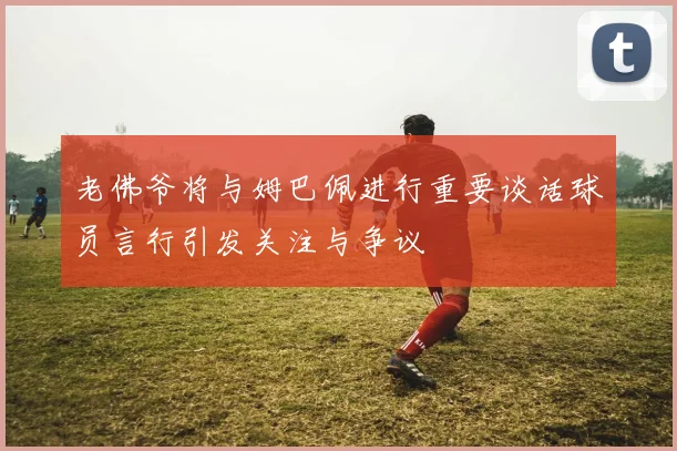 老佛爷将与姆巴佩进行重要谈话球员言行引发关注与争议