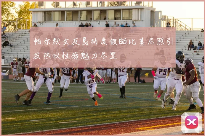帕尔默女友戛纳度假晒比基尼照引发热议性感魅力尽显