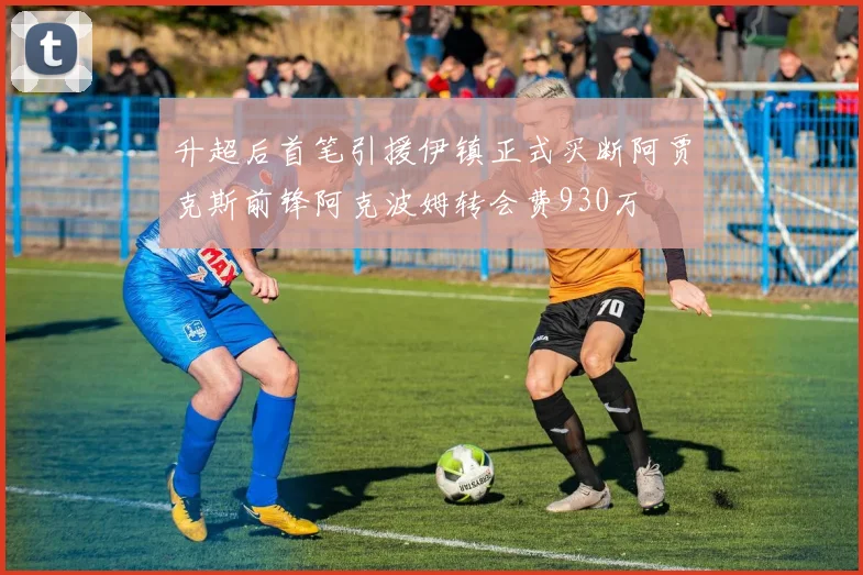 升超后首笔引援伊镇正式买断阿贾克斯前锋阿克波姆转会费930万