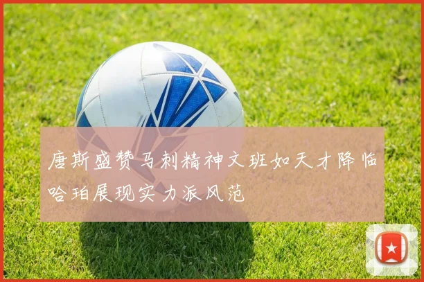 唐斯盛赞马刺精神文班如天才降临哈珀展现实力派风范