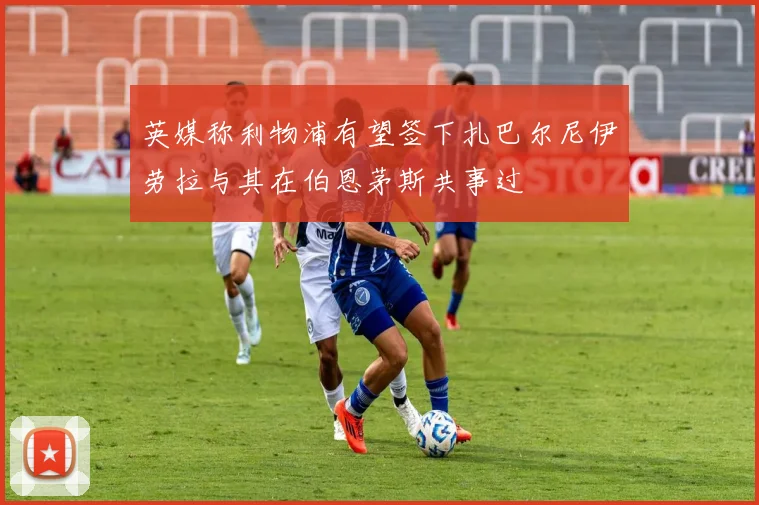 英媒称利物浦有望签下扎巴尔尼伊劳拉与其在伯恩茅斯共事过