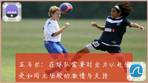 亚马尔：在球队需要时全力以赴感受如同主场般的激情与支持