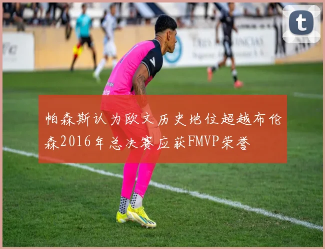 帕森斯认为欧文历史地位超越布伦森2016年总决赛应获FMVP荣誉