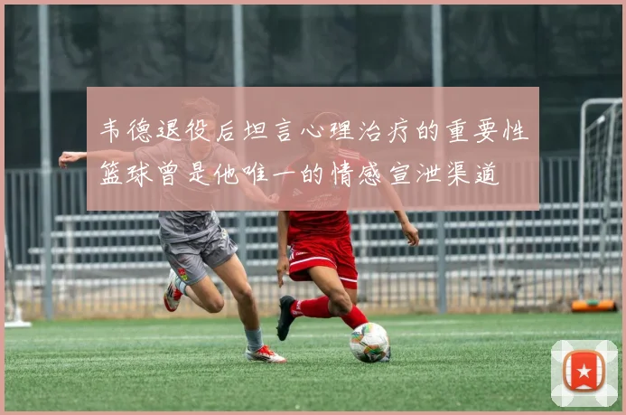 韦德退役后坦言心理治疗的重要性篮球曾是他唯一的情感宣泄渠道