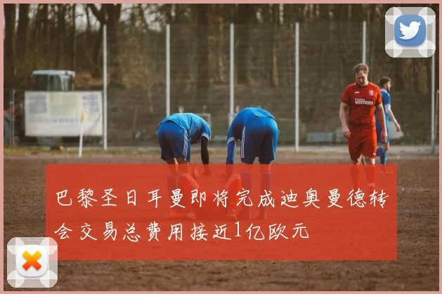 巴黎圣日耳曼即将完成迪奥曼德转会交易总费用接近1亿欧元