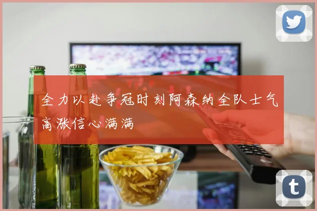 全力以赴争冠时刻阿森纳全队士气高涨信心满满