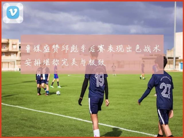 鲁媒盛赞邱彪季后赛表现出色战术安排堪称完美与极致