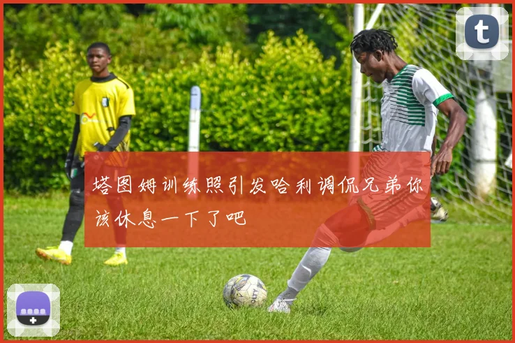 塔图姆训练照引发哈利调侃兄弟你该休息一下了吧