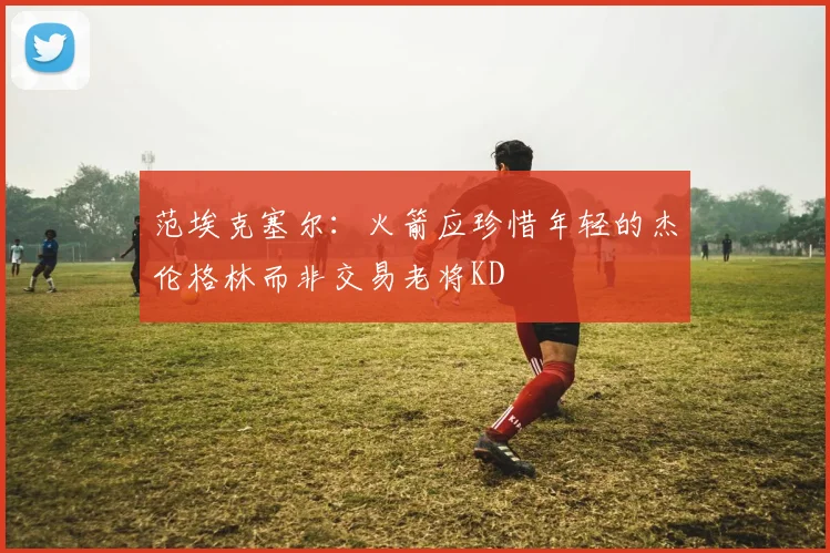 范埃克塞尔：火箭应珍惜年轻的杰伦格林而非交易老将KD