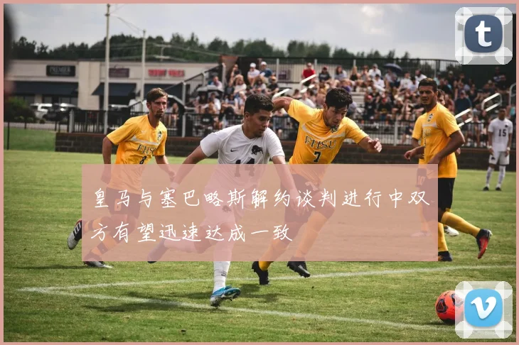 皇马与塞巴略斯解约谈判进行中双方有望迅速达成一致
