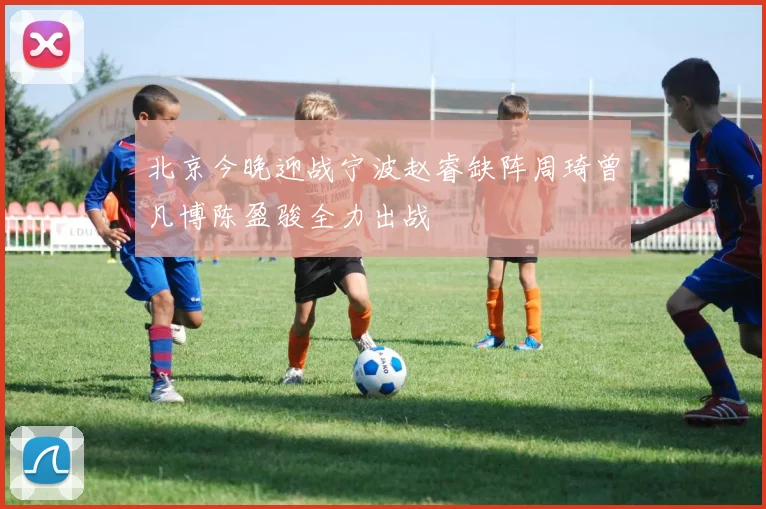 北京今晚迎战宁波赵睿缺阵周琦曾凡博陈盈骏全力出战