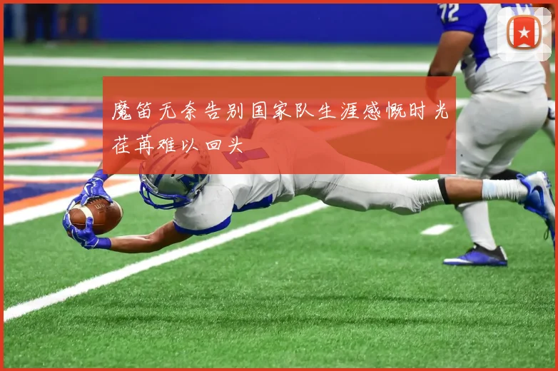 魔笛无奈告别国家队生涯感慨时光荏苒难以回头