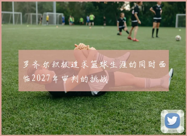 罗齐尔积极追求篮球生涯的同时面临2027年审判的挑战