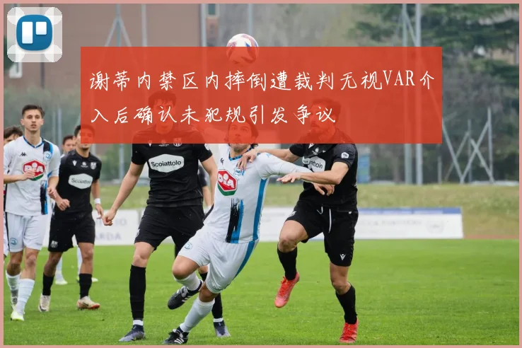 谢蒂内禁区内摔倒遭裁判无视VAR介入后确认未犯规引发争议