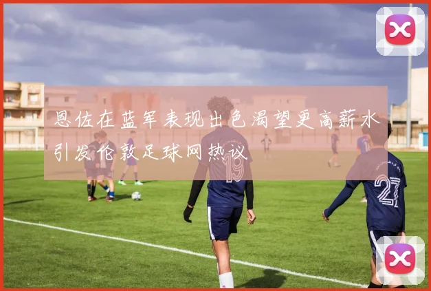 恩佐在蓝军表现出色渴望更高薪水引发伦敦足球网热议