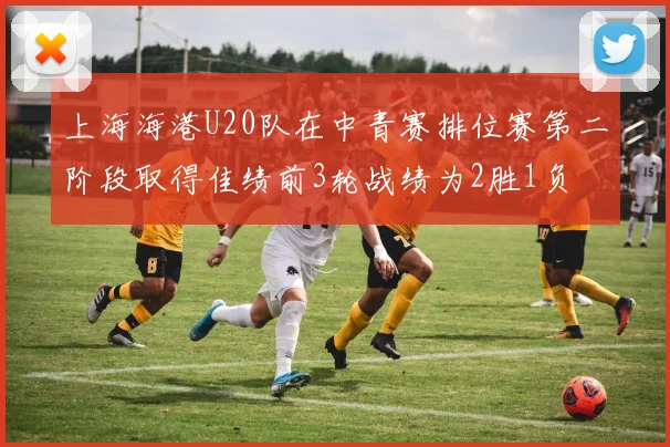 上海海港U20队在中青赛排位赛第二阶段取得佳绩前3轮战绩为2胜1负