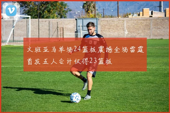 文班亚马单场24篮板震撼全场雷霆首发五人合计仅得23篮板