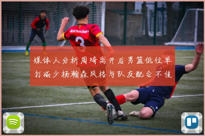 媒体人分析周琦离开后男篮低位单打减少杨瀚森风格与队友配合不佳