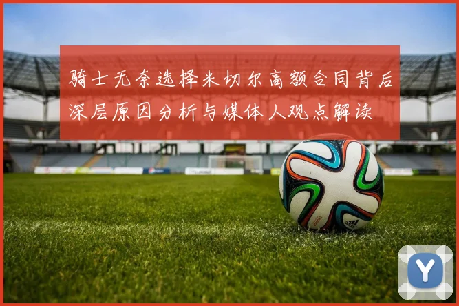 骑士无奈选择米切尔高额合同背后深层原因分析与媒体人观点解读