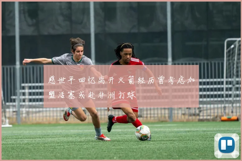 慈世平回忆离开火箭经历曾考虑加盟活塞或赴非洲打球