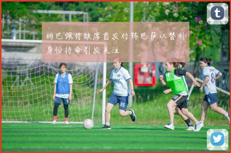 姆巴佩将缺席首发对阵巴萨以替补身份待命引发关注