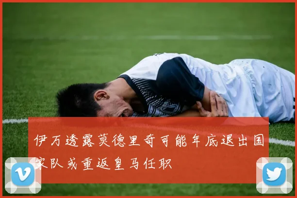 伊万透露莫德里奇可能年底退出国家队或重返皇马任职