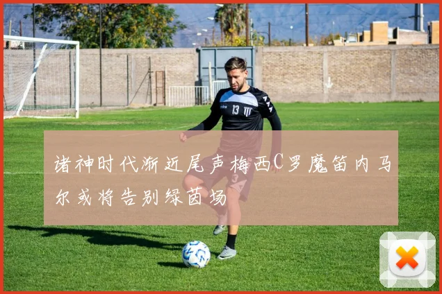 诸神时代渐近尾声梅西C罗魔笛内马尔或将告别绿茵场